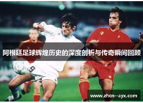 阿根廷足球辉煌历史的深度剖析与传奇瞬间回顾