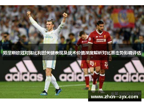 努涅斯欧冠对阵比利时关键表现及战术价值深度解析对比赛走势影响评估