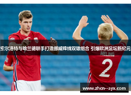 索尔洛特与哈兰德联手打造挪威锋线双雄组合 引爆欧洲足坛新纪元